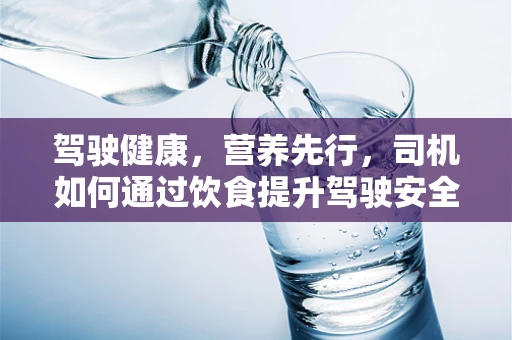 驾驶健康，营养先行，司机如何通过饮食提升驾驶安全？