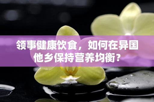 领事健康饮食，如何在异国他乡保持营养均衡？