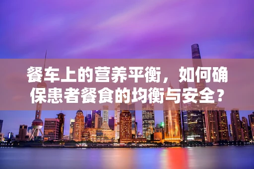 餐车上的营养平衡，如何确保患者餐食的均衡与安全？