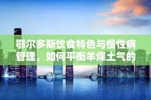 鄂尔多斯饮食特色与慢性病管理，如何平衡羊煤土气的饮食文化与营养均衡？
