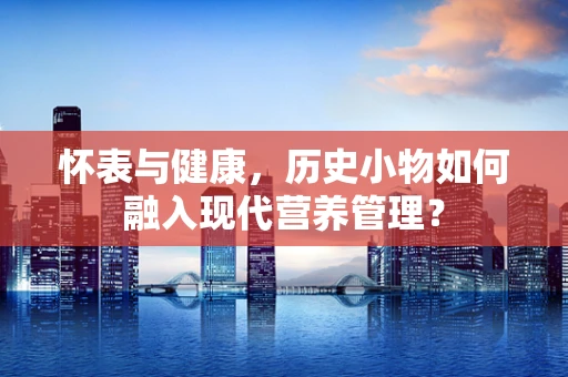 怀表与健康，历史小物如何融入现代营养管理？