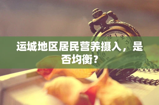 运城地区居民营养摄入，是否均衡？