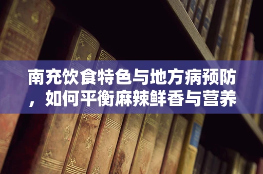 南充饮食特色与地方病预防，如何平衡麻辣鲜香与营养均衡？