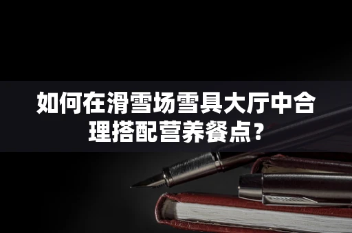 如何在滑雪场雪具大厅中合理搭配营养餐点？