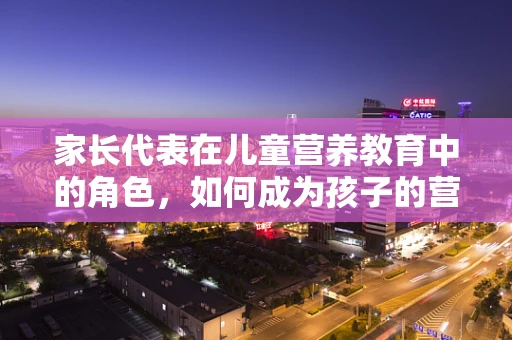 家长代表在儿童营养教育中的角色，如何成为孩子的营养向导？