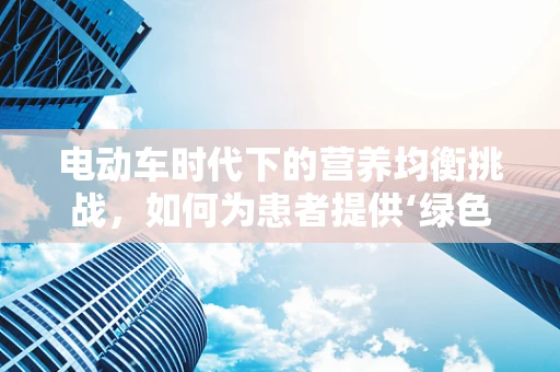 电动车时代下的营养均衡挑战，如何为患者提供‘绿色’饮食建议？