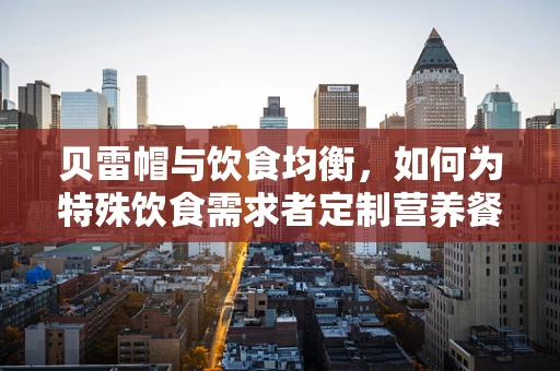 贝雷帽与饮食均衡，如何为特殊饮食需求者定制营养餐？