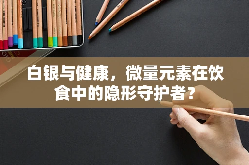 白银与健康，微量元素在饮食中的隐形守护者？