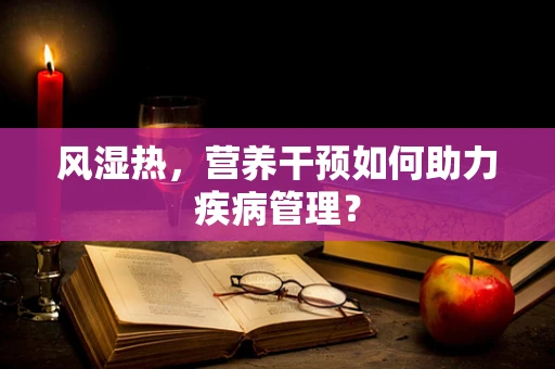 风湿热，营养干预如何助力疾病管理？