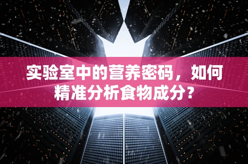 实验室中的营养密码，如何精准分析食物成分？