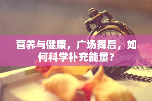 营养与健康，广场舞后，如何科学补充能量？