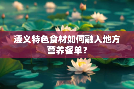 遵义特色食材如何融入地方营养餐单？