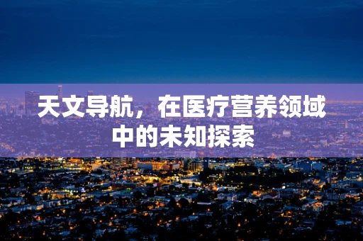 天文导航，在医疗营养领域中的未知探索