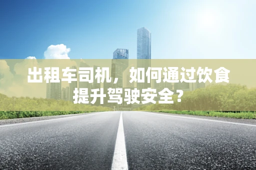 出租车司机，如何通过饮食提升驾驶安全？
