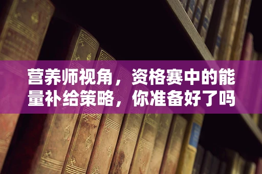营养师视角，资格赛中的能量补给策略，你准备好了吗？
