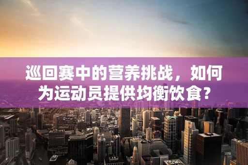 巡回赛中的营养挑战，如何为运动员提供均衡饮食？