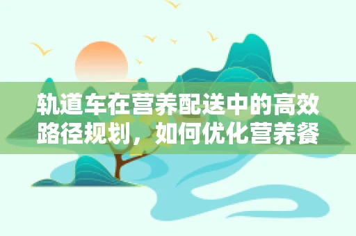轨道车在营养配送中的高效路径规划，如何优化营养餐的准时送达？