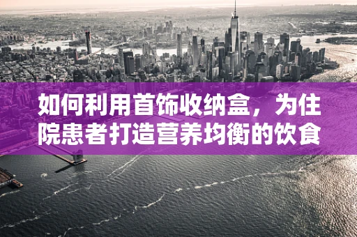 如何利用首饰收纳盒，为住院患者打造营养均衡的饮食体验？