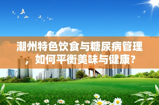 潮州特色饮食与糖尿病管理，如何平衡美味与健康？