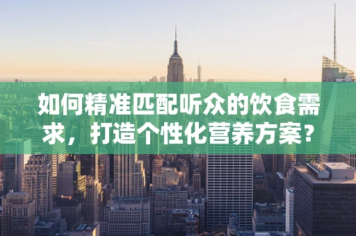 如何精准匹配听众的饮食需求，打造个性化营养方案？