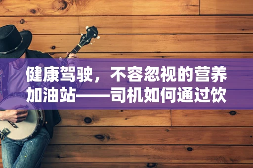 健康驾驶，不容忽视的营养加油站——司机如何通过饮食提升驾驶安全？