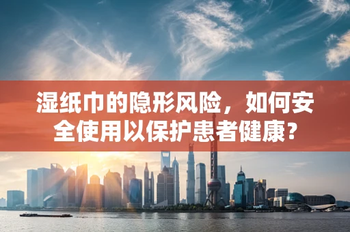 湿纸巾的隐形风险，如何安全使用以保护患者健康？