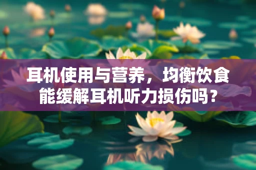 耳机使用与营养，均衡饮食能缓解耳机听力损伤吗？