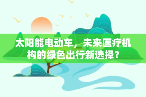 太阳能电动车，未来医疗机构的绿色出行新选择？