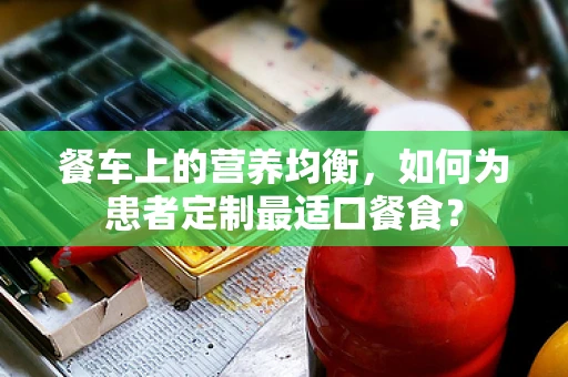 餐车上的营养均衡，如何为患者定制最适口餐食？