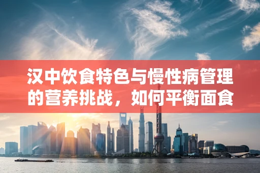 汉中饮食特色与慢性病管理的营养挑战，如何平衡面食之乡的饮食？