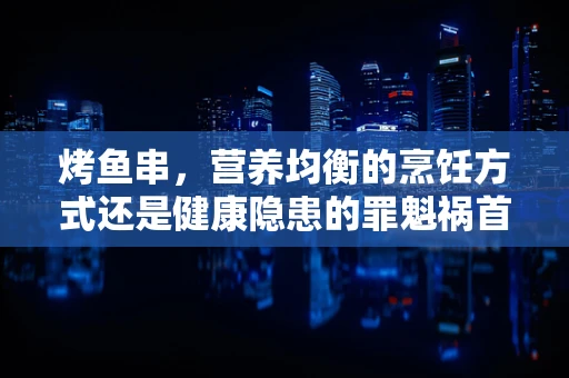 烤鱼串，营养均衡的烹饪方式还是健康隐患的罪魁祸首？