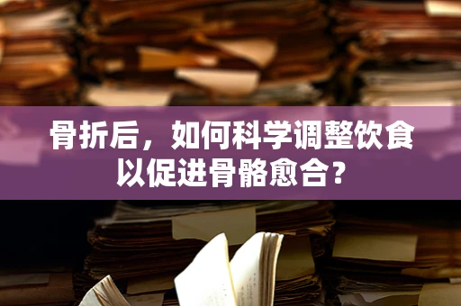 骨折后，如何科学调整饮食以促进骨骼愈合？
