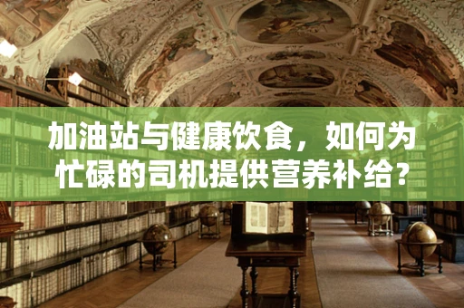 加油站与健康饮食，如何为忙碌的司机提供营养补给？