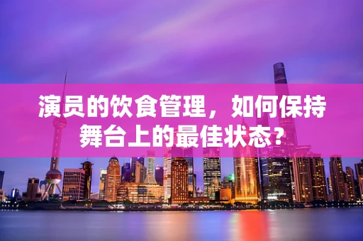 演员的饮食管理，如何保持舞台上的最佳状态？
