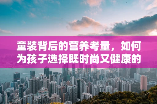 童装背后的营养考量，如何为孩子选择既时尚又健康的着装？