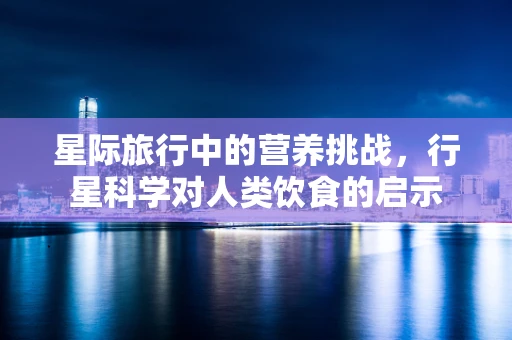 星际旅行中的营养挑战，行星科学对人类饮食的启示