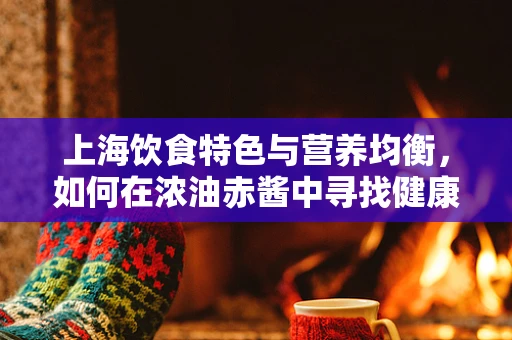上海饮食特色与营养均衡，如何在浓油赤酱中寻找健康平衡？