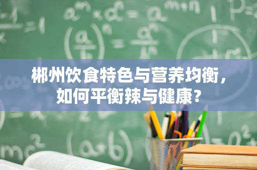 郴州饮食特色与营养均衡，如何平衡辣与健康？