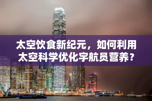 太空饮食新纪元，如何利用太空科学优化宇航员营养？