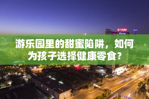 游乐园里的甜蜜陷阱，如何为孩子选择健康零食？