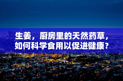 生姜，厨房里的天然药草，如何科学食用以促进健康？