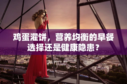 鸡蛋灌饼，营养均衡的早餐选择还是健康隐患？