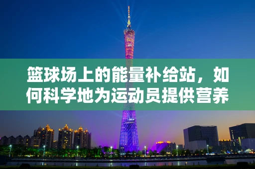 篮球场上的能量补给站，如何科学地为运动员提供营养支持？