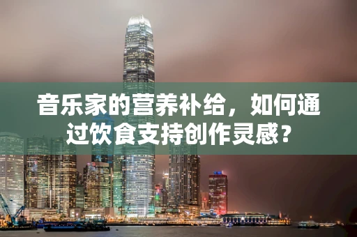 音乐家的营养补给，如何通过饮食支持创作灵感？