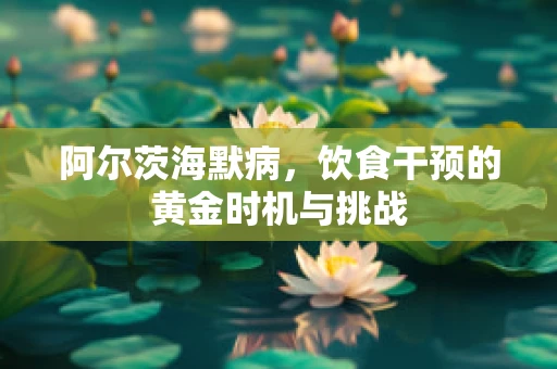阿尔茨海默病，饮食干预的黄金时机与挑战