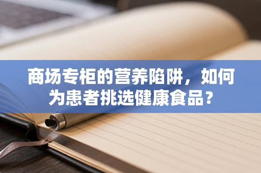 商场专柜的营养陷阱，如何为患者挑选健康食品？