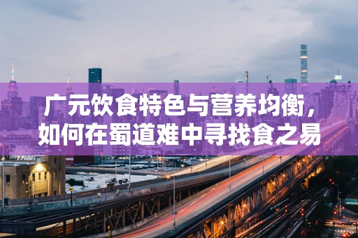广元饮食特色与营养均衡，如何在蜀道难中寻找食之易？