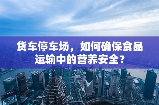 货车停车场，如何确保食品运输中的营养安全？