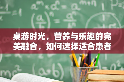 桌游时光，营养与乐趣的完美融合，如何选择适合患者的游戏？