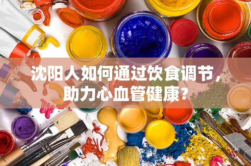 沈阳人如何通过饮食调节，助力心血管健康？